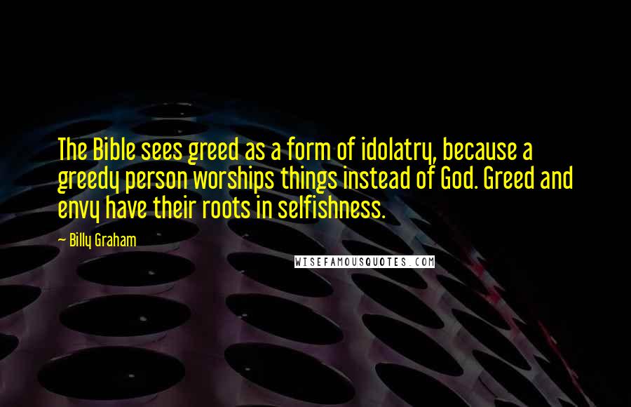 Billy Graham Quotes: The Bible sees greed as a form of idolatry, because a greedy person worships things instead of God. Greed and envy have their roots in selfishness.