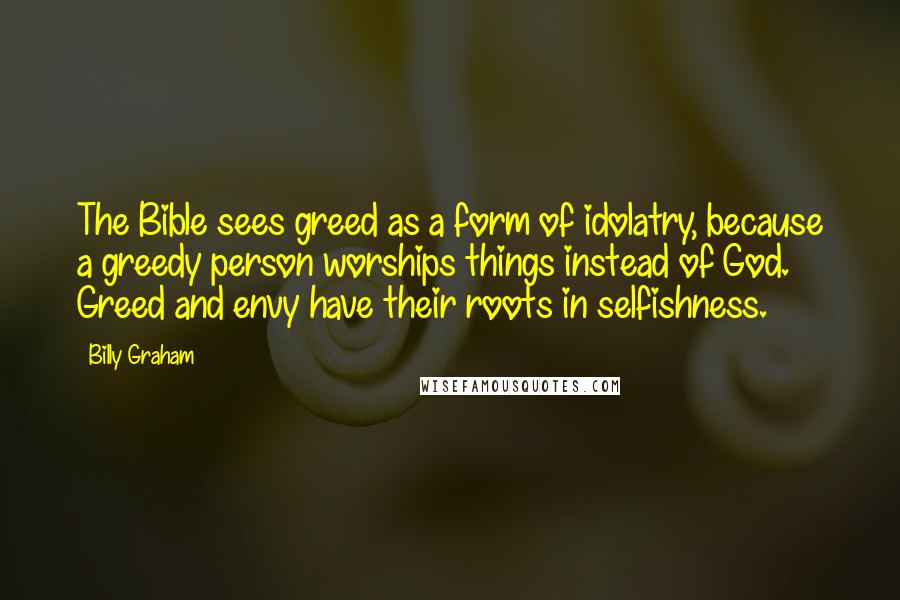Billy Graham Quotes: The Bible sees greed as a form of idolatry, because a greedy person worships things instead of God. Greed and envy have their roots in selfishness.