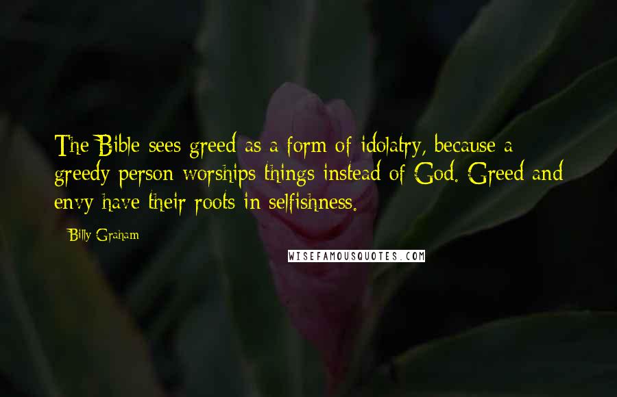 Billy Graham Quotes: The Bible sees greed as a form of idolatry, because a greedy person worships things instead of God. Greed and envy have their roots in selfishness.