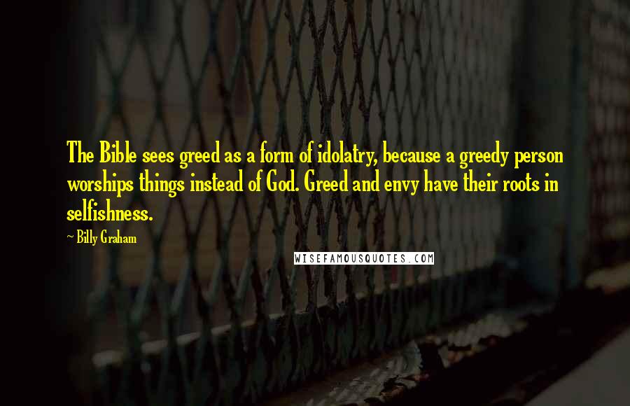 Billy Graham Quotes: The Bible sees greed as a form of idolatry, because a greedy person worships things instead of God. Greed and envy have their roots in selfishness.