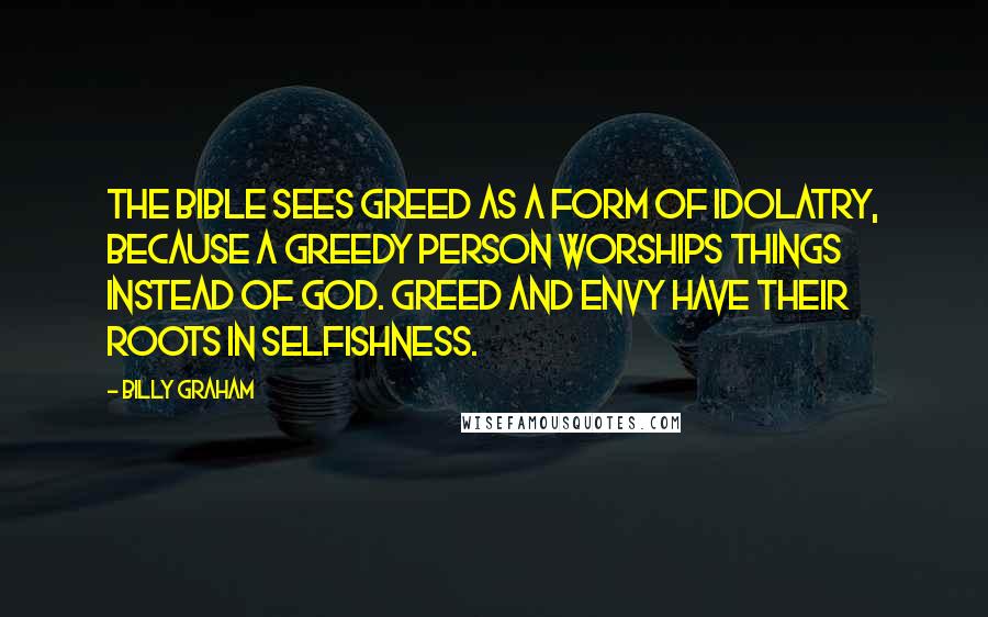 Billy Graham Quotes: The Bible sees greed as a form of idolatry, because a greedy person worships things instead of God. Greed and envy have their roots in selfishness.
