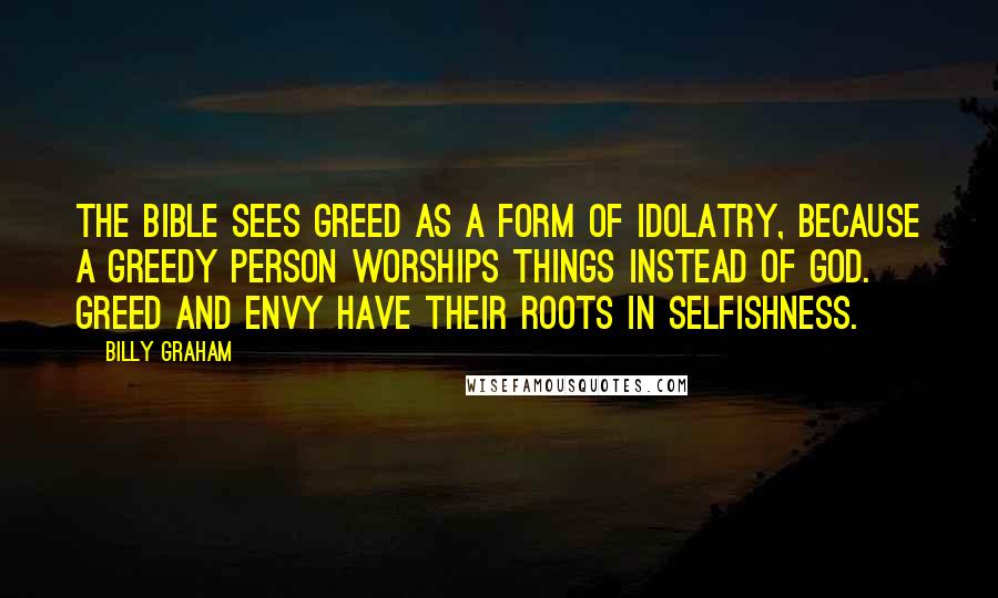 Billy Graham Quotes: The Bible sees greed as a form of idolatry, because a greedy person worships things instead of God. Greed and envy have their roots in selfishness.