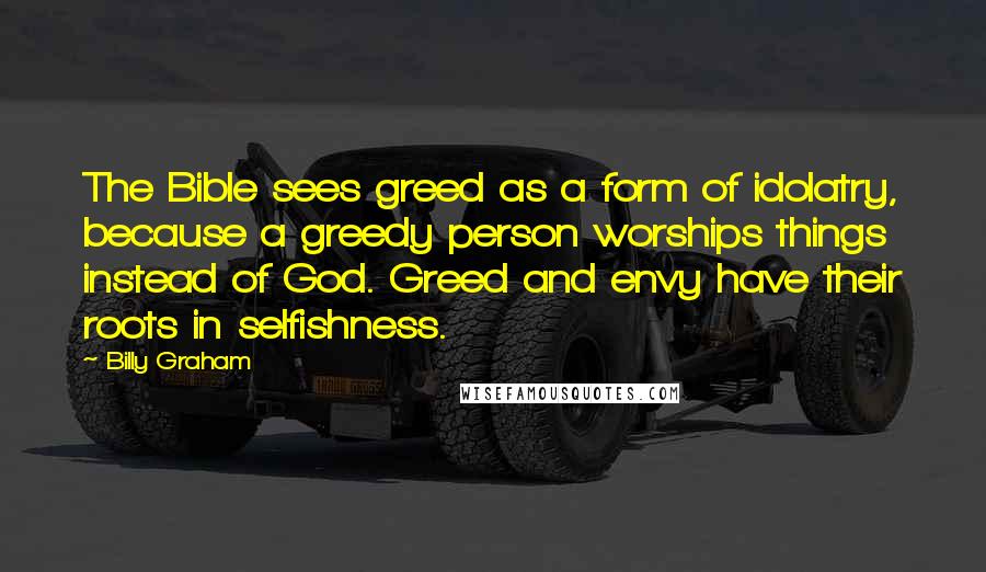 Billy Graham Quotes: The Bible sees greed as a form of idolatry, because a greedy person worships things instead of God. Greed and envy have their roots in selfishness.