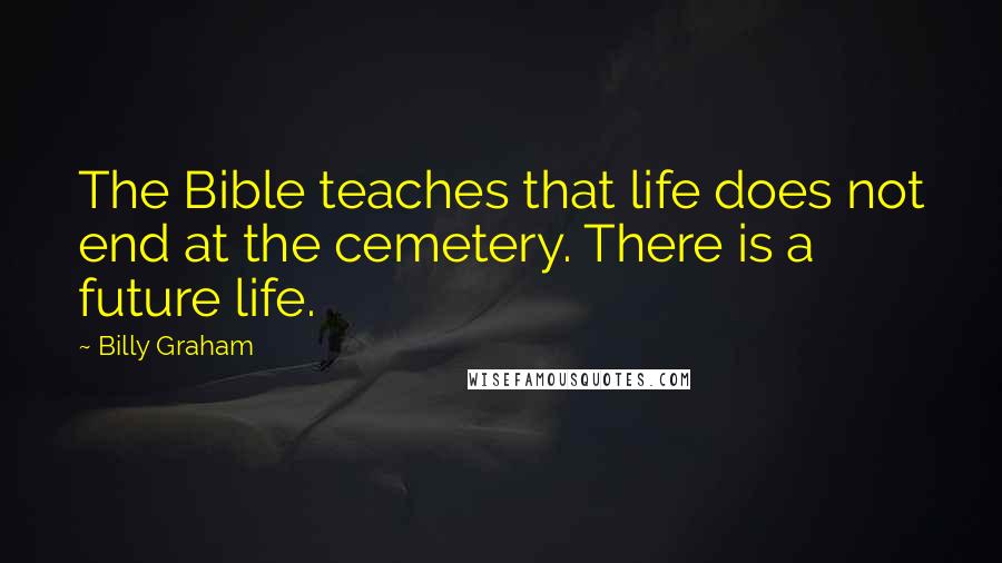 Billy Graham Quotes: The Bible teaches that life does not end at the cemetery. There is a future life.