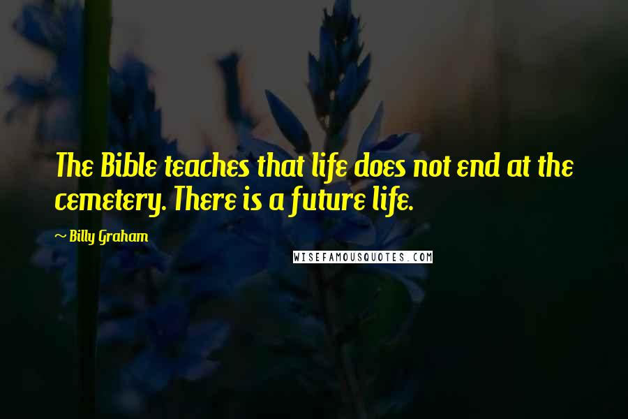 Billy Graham Quotes: The Bible teaches that life does not end at the cemetery. There is a future life.