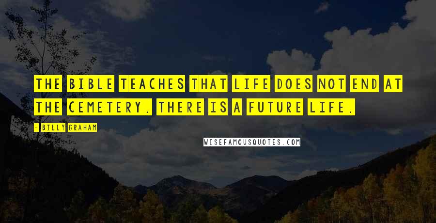 Billy Graham Quotes: The Bible teaches that life does not end at the cemetery. There is a future life.