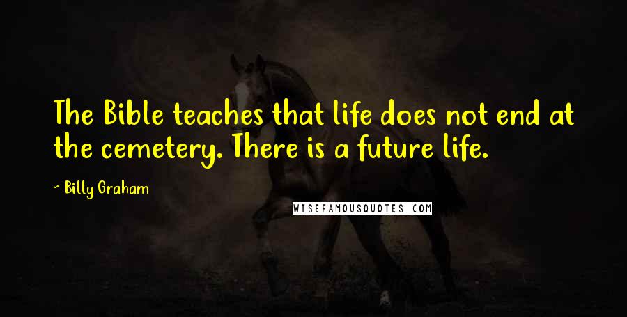 Billy Graham Quotes: The Bible teaches that life does not end at the cemetery. There is a future life.