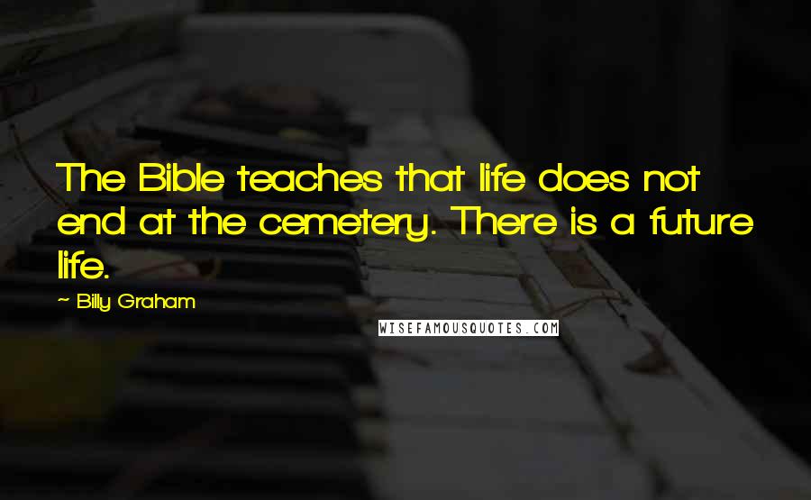Billy Graham Quotes: The Bible teaches that life does not end at the cemetery. There is a future life.