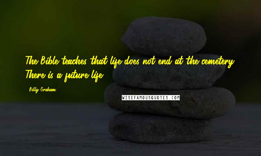 Billy Graham Quotes: The Bible teaches that life does not end at the cemetery. There is a future life.