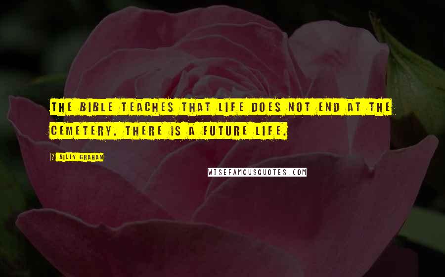 Billy Graham Quotes: The Bible teaches that life does not end at the cemetery. There is a future life.
