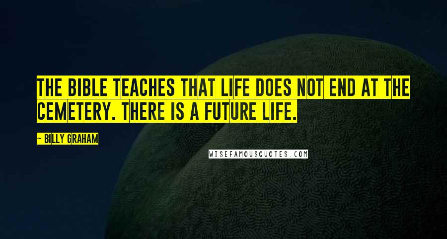 Billy Graham Quotes: The Bible teaches that life does not end at the cemetery. There is a future life.