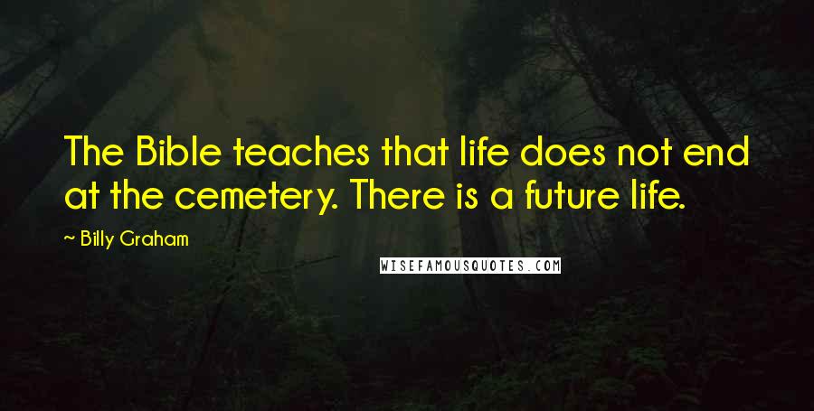 Billy Graham Quotes: The Bible teaches that life does not end at the cemetery. There is a future life.