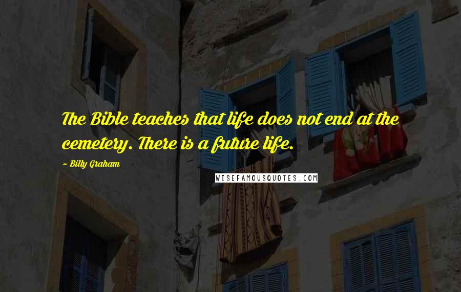 Billy Graham Quotes: The Bible teaches that life does not end at the cemetery. There is a future life.