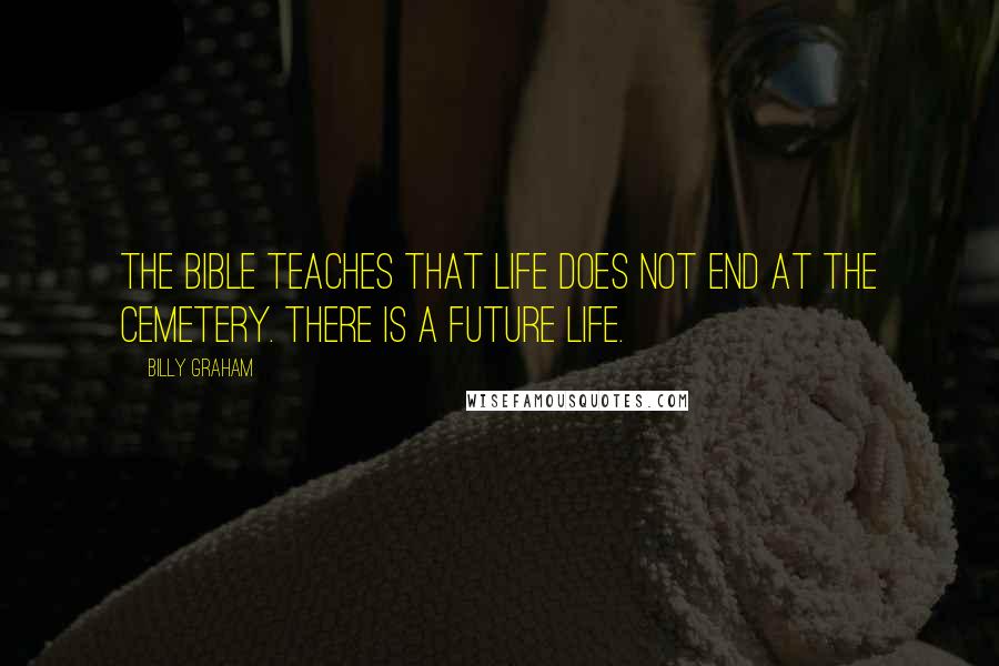 Billy Graham Quotes: The Bible teaches that life does not end at the cemetery. There is a future life.
