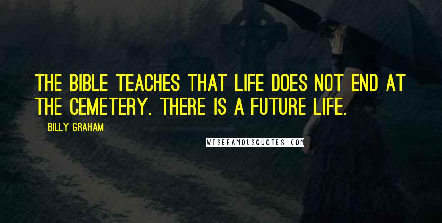 Billy Graham Quotes: The Bible teaches that life does not end at the cemetery. There is a future life.