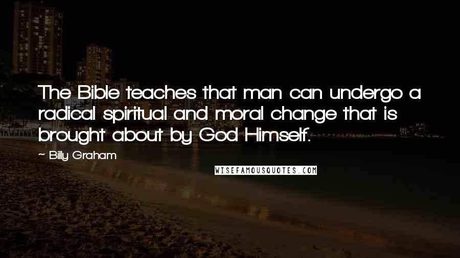 Billy Graham Quotes: The Bible teaches that man can undergo a radical spiritual and moral change that is brought about by God Himself.