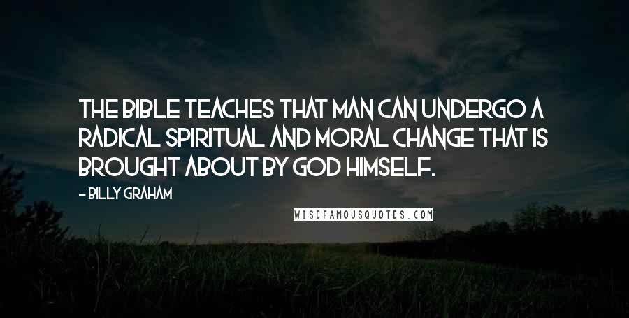 Billy Graham Quotes: The Bible teaches that man can undergo a radical spiritual and moral change that is brought about by God Himself.