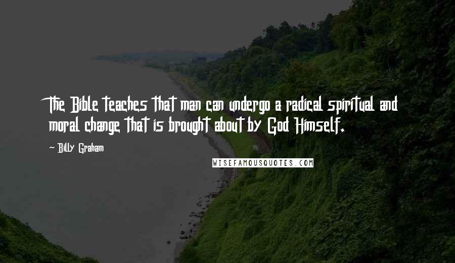Billy Graham Quotes: The Bible teaches that man can undergo a radical spiritual and moral change that is brought about by God Himself.