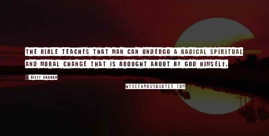Billy Graham Quotes: The Bible teaches that man can undergo a radical spiritual and moral change that is brought about by God Himself.