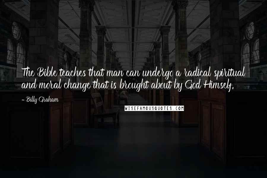 Billy Graham Quotes: The Bible teaches that man can undergo a radical spiritual and moral change that is brought about by God Himself.