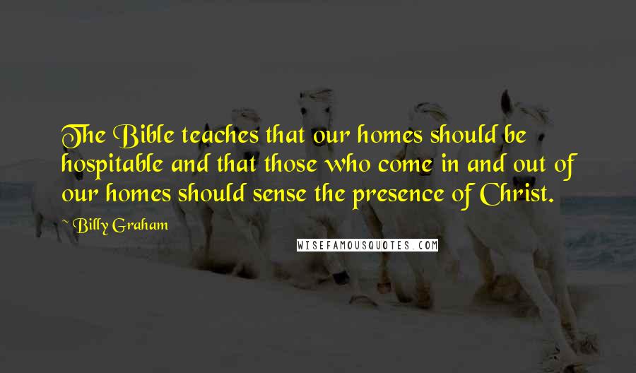 Billy Graham Quotes: The Bible teaches that our homes should be hospitable and that those who come in and out of our homes should sense the presence of Christ.