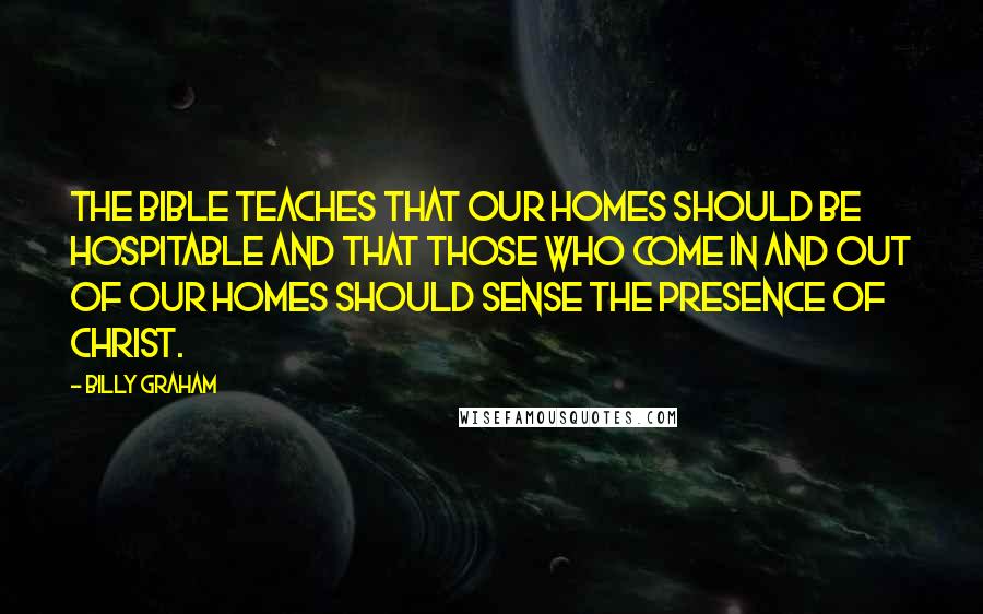 Billy Graham Quotes: The Bible teaches that our homes should be hospitable and that those who come in and out of our homes should sense the presence of Christ.