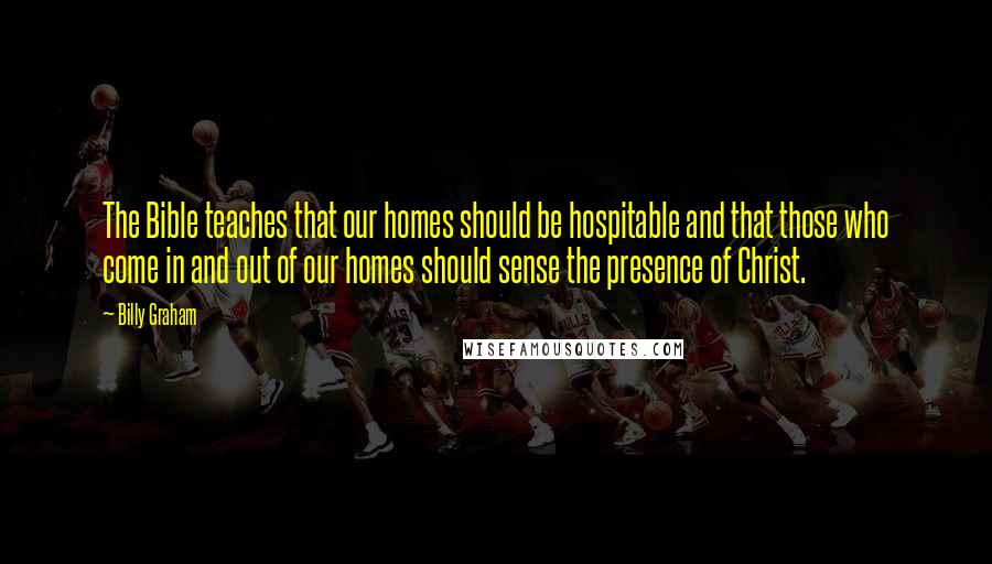 Billy Graham Quotes: The Bible teaches that our homes should be hospitable and that those who come in and out of our homes should sense the presence of Christ.