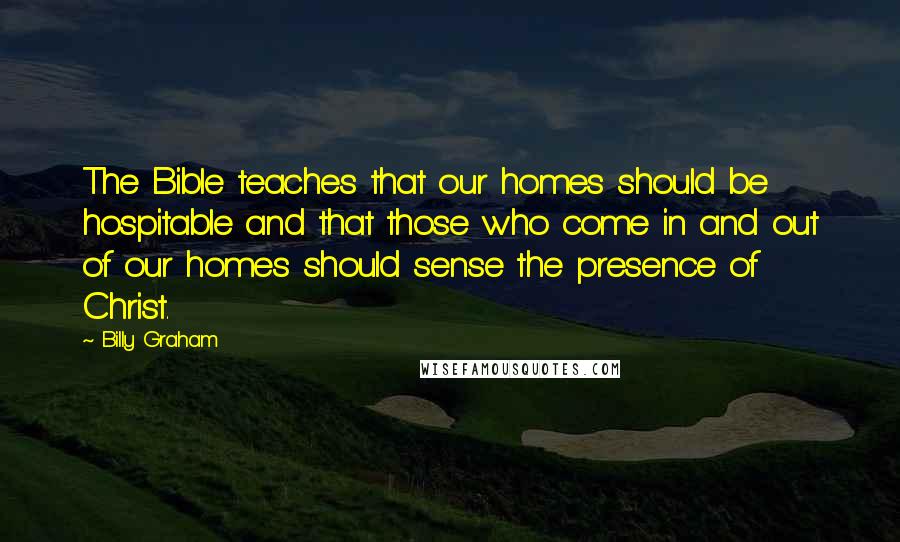 Billy Graham Quotes: The Bible teaches that our homes should be hospitable and that those who come in and out of our homes should sense the presence of Christ.