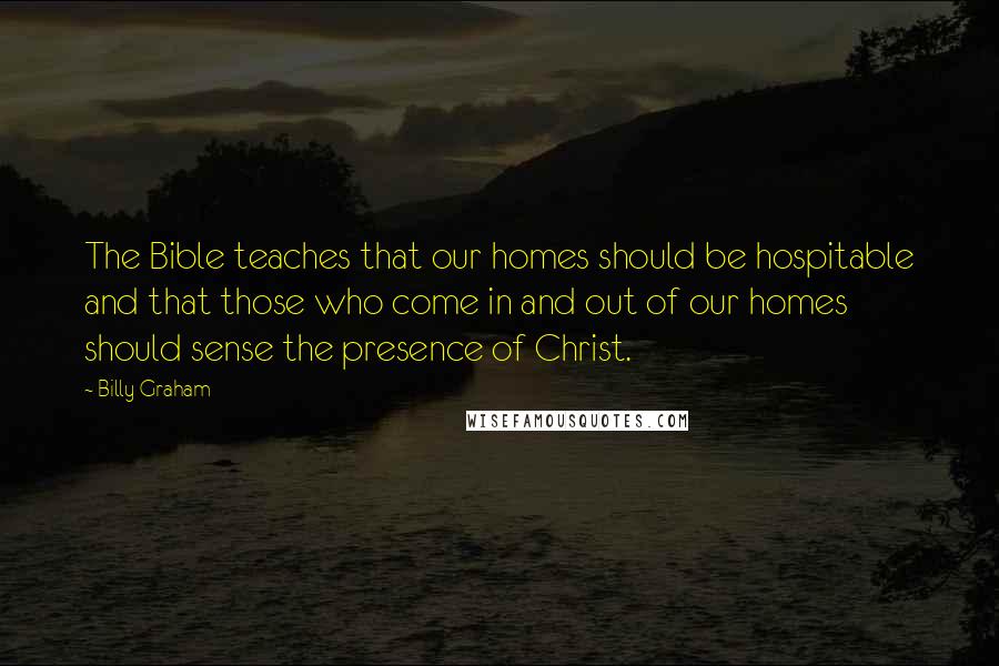 Billy Graham Quotes: The Bible teaches that our homes should be hospitable and that those who come in and out of our homes should sense the presence of Christ.