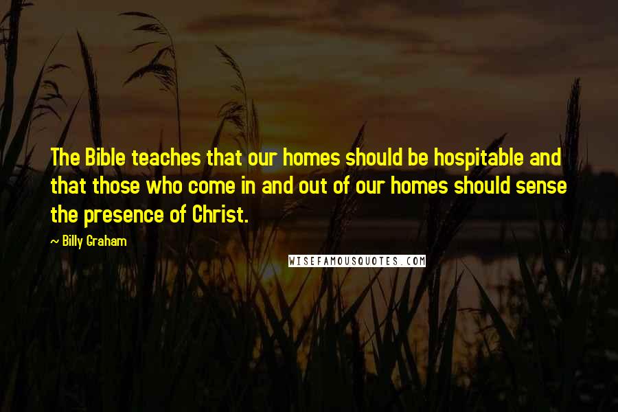 Billy Graham Quotes: The Bible teaches that our homes should be hospitable and that those who come in and out of our homes should sense the presence of Christ.