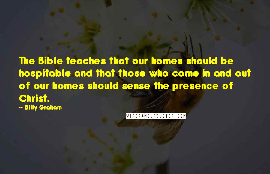 Billy Graham Quotes: The Bible teaches that our homes should be hospitable and that those who come in and out of our homes should sense the presence of Christ.