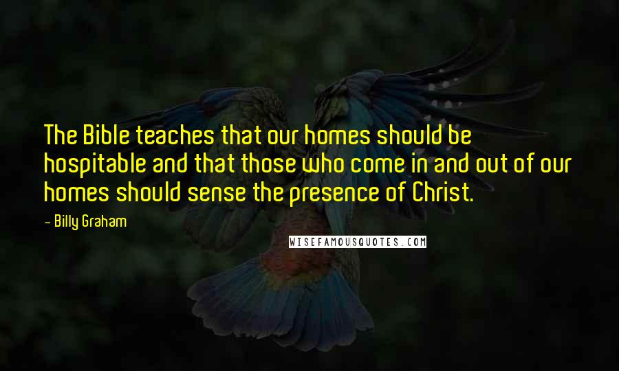 Billy Graham Quotes: The Bible teaches that our homes should be hospitable and that those who come in and out of our homes should sense the presence of Christ.