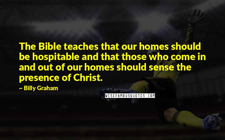 Billy Graham Quotes: The Bible teaches that our homes should be hospitable and that those who come in and out of our homes should sense the presence of Christ.
