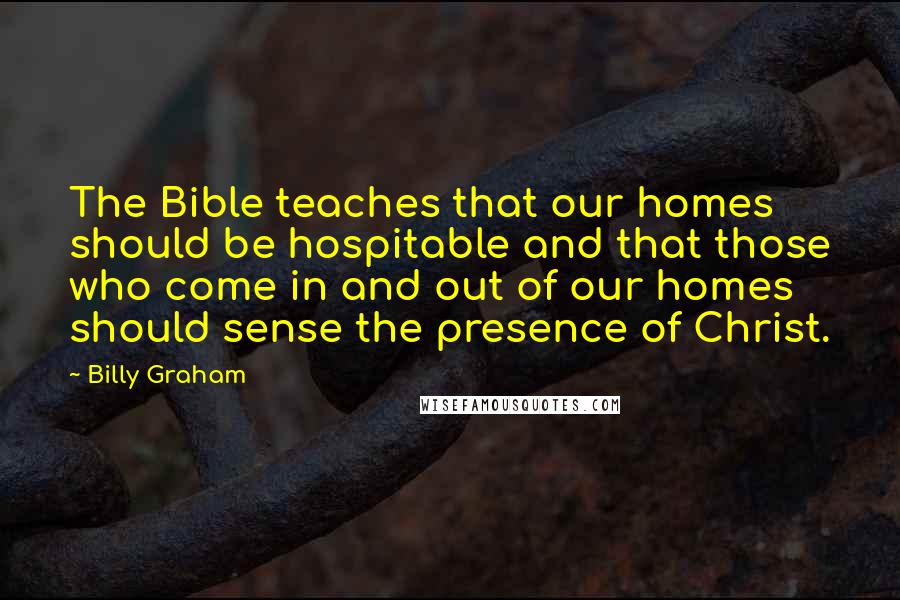 Billy Graham Quotes: The Bible teaches that our homes should be hospitable and that those who come in and out of our homes should sense the presence of Christ.
