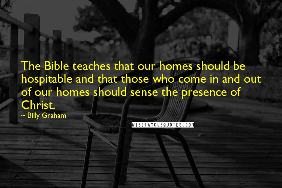Billy Graham Quotes: The Bible teaches that our homes should be hospitable and that those who come in and out of our homes should sense the presence of Christ.