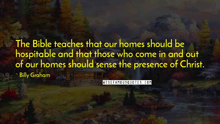 Billy Graham Quotes: The Bible teaches that our homes should be hospitable and that those who come in and out of our homes should sense the presence of Christ.