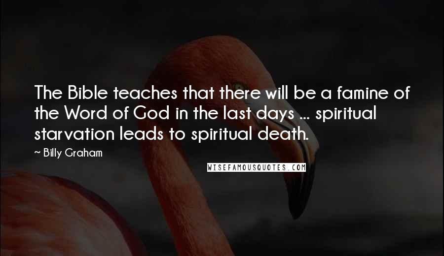 Billy Graham Quotes: The Bible teaches that there will be a famine of the Word of God in the last days ... spiritual starvation leads to spiritual death.