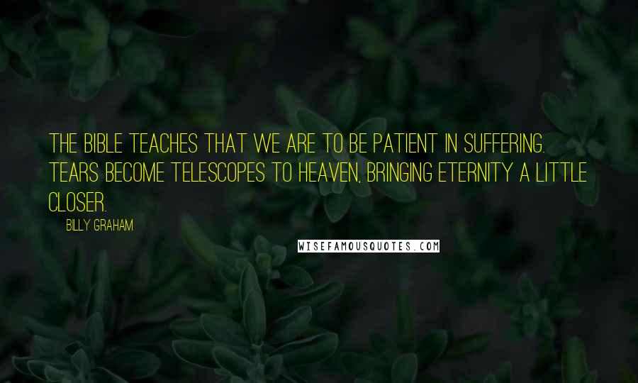 Billy Graham Quotes: The Bible teaches that we are to be patient in suffering. Tears become telescopes to heaven, bringing eternity a little closer.