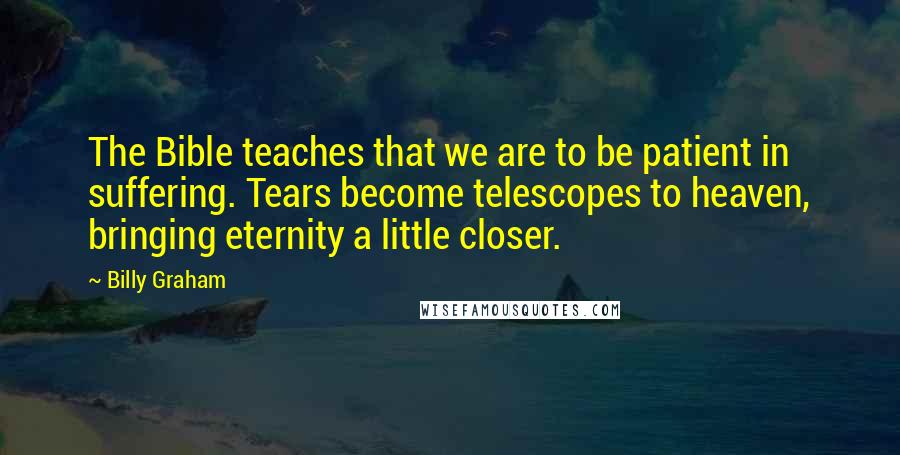 Billy Graham Quotes: The Bible teaches that we are to be patient in suffering. Tears become telescopes to heaven, bringing eternity a little closer.