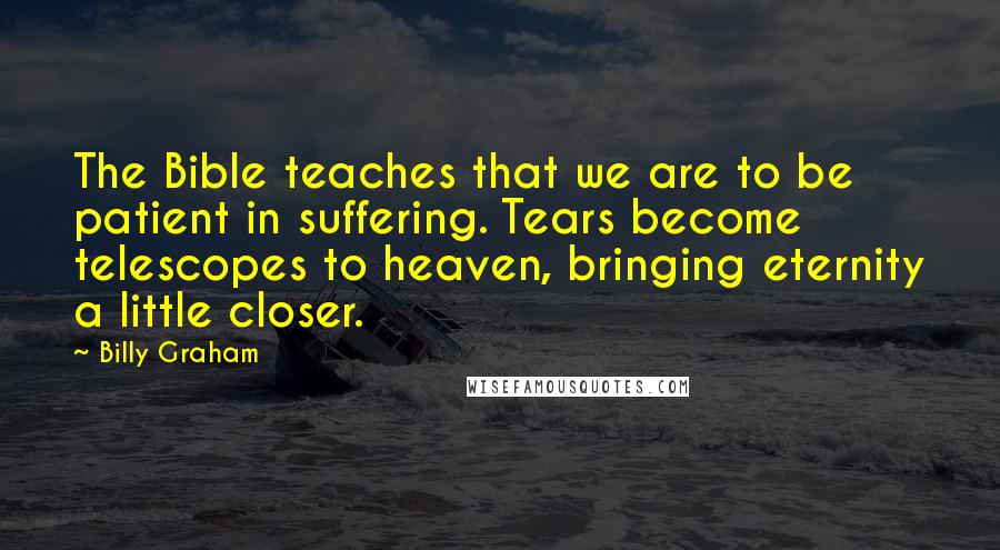 Billy Graham Quotes: The Bible teaches that we are to be patient in suffering. Tears become telescopes to heaven, bringing eternity a little closer.