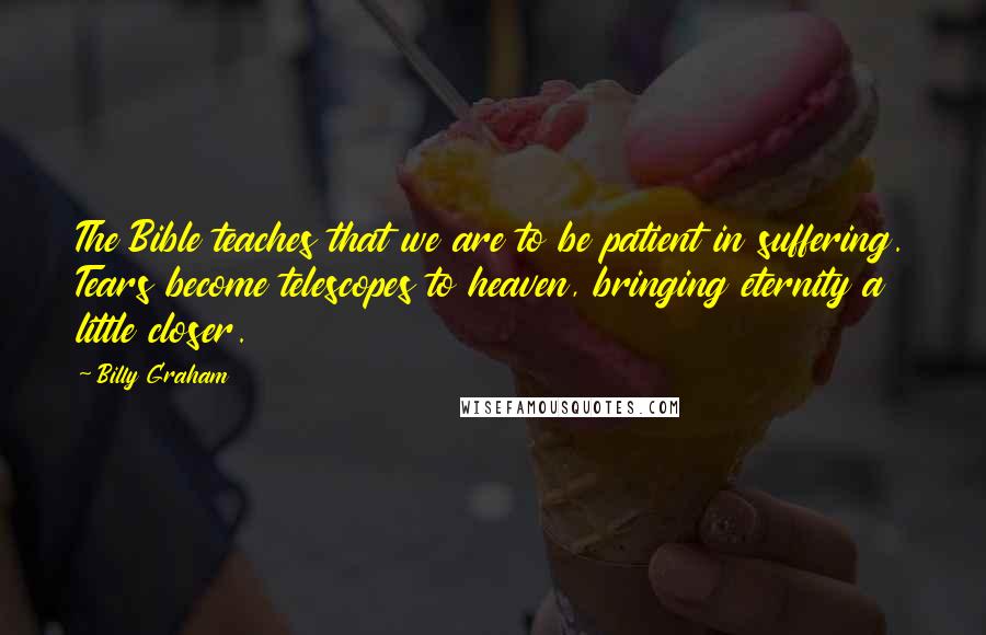 Billy Graham Quotes: The Bible teaches that we are to be patient in suffering. Tears become telescopes to heaven, bringing eternity a little closer.