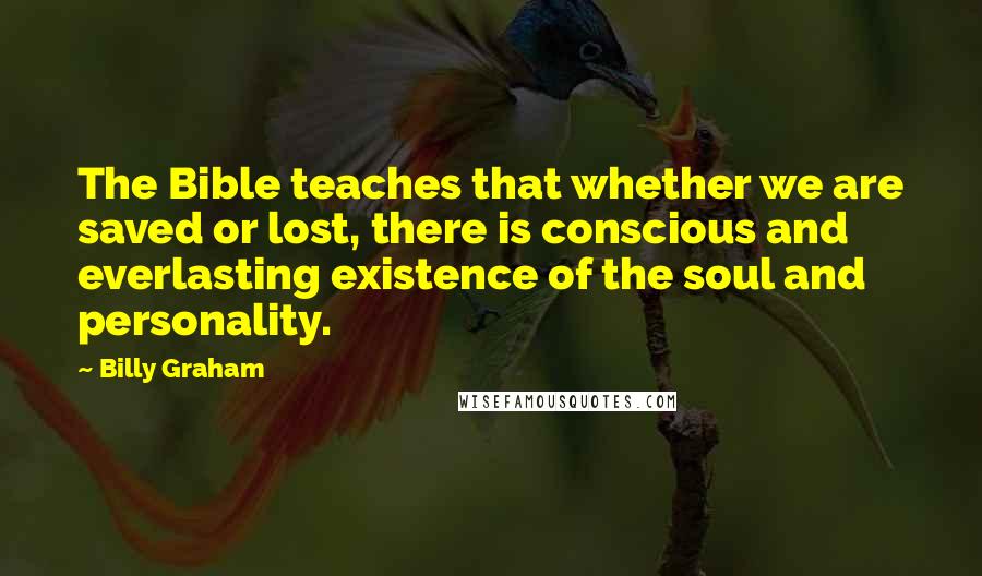 Billy Graham Quotes: The Bible teaches that whether we are saved or lost, there is conscious and everlasting existence of the soul and personality.