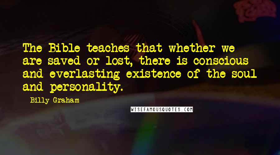 Billy Graham Quotes: The Bible teaches that whether we are saved or lost, there is conscious and everlasting existence of the soul and personality.