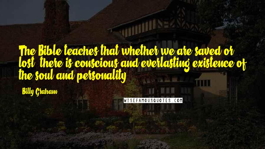 Billy Graham Quotes: The Bible teaches that whether we are saved or lost, there is conscious and everlasting existence of the soul and personality.