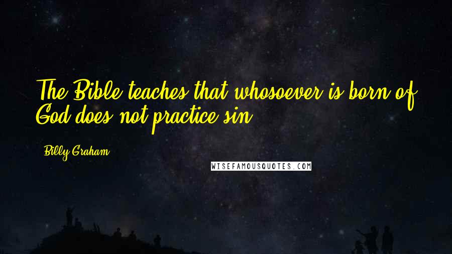 Billy Graham Quotes: The Bible teaches that whosoever is born of God does not practice sin.