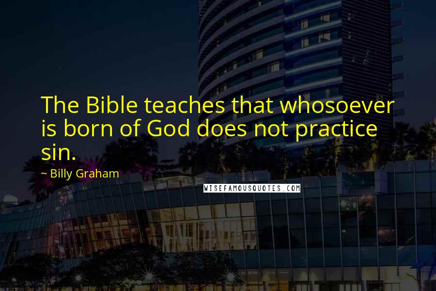 Billy Graham Quotes: The Bible teaches that whosoever is born of God does not practice sin.