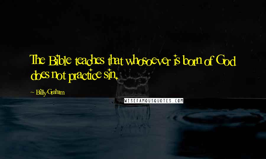 Billy Graham Quotes: The Bible teaches that whosoever is born of God does not practice sin.