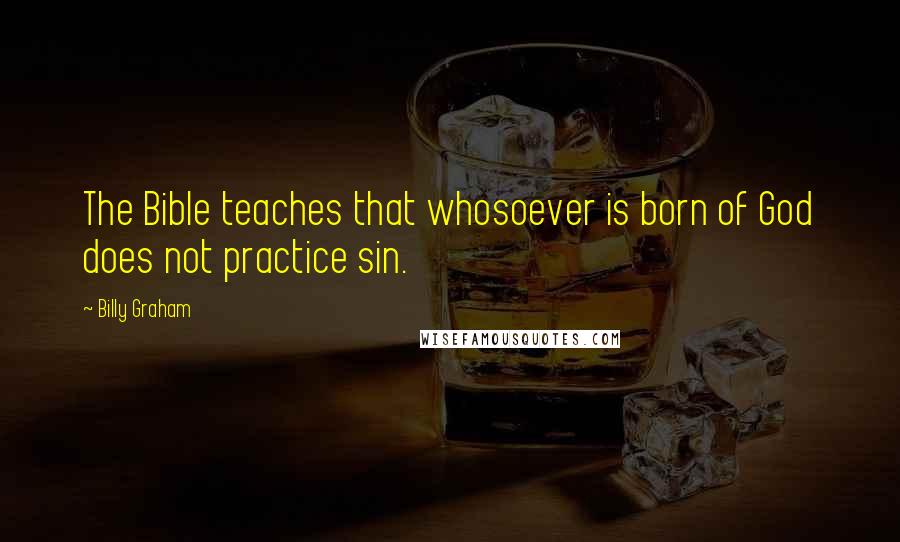 Billy Graham Quotes: The Bible teaches that whosoever is born of God does not practice sin.