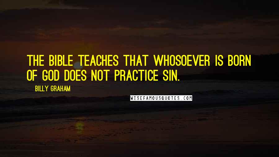 Billy Graham Quotes: The Bible teaches that whosoever is born of God does not practice sin.