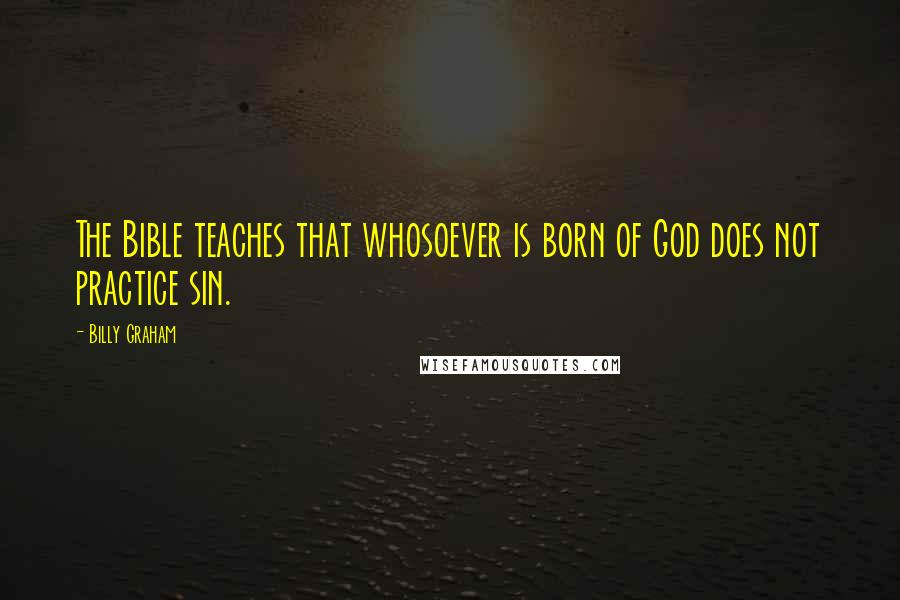 Billy Graham Quotes: The Bible teaches that whosoever is born of God does not practice sin.